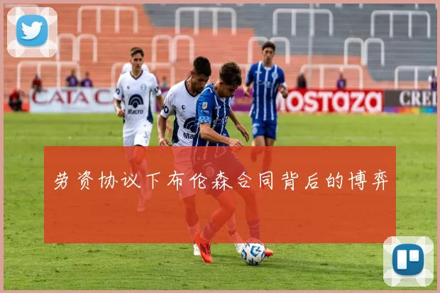 劳资协议下布伦森合同背后的博弈