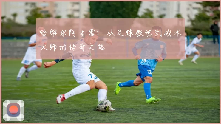 哈维尔阿吉雷：从足球教练到战术大师的传奇之路