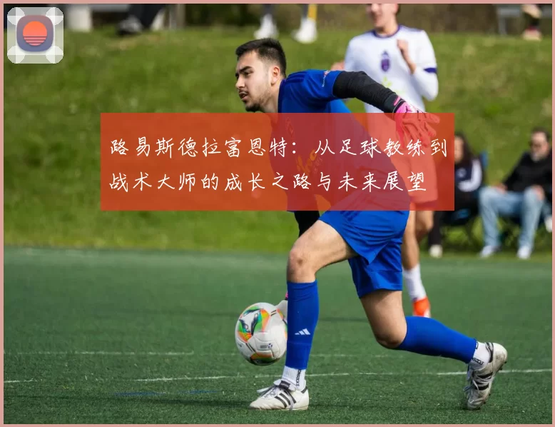 路易斯德拉富恩特：从足球教练到战术大师的成长之路与未来展望