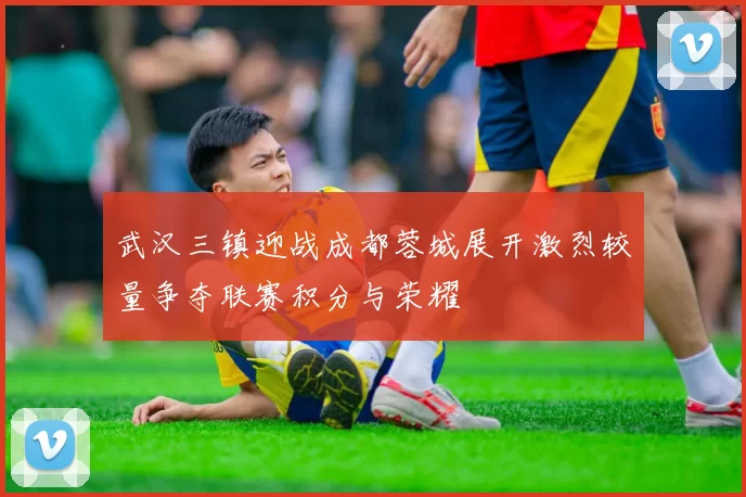 武汉三镇迎战成都蓉城展开激烈较量争夺联赛积分与荣耀