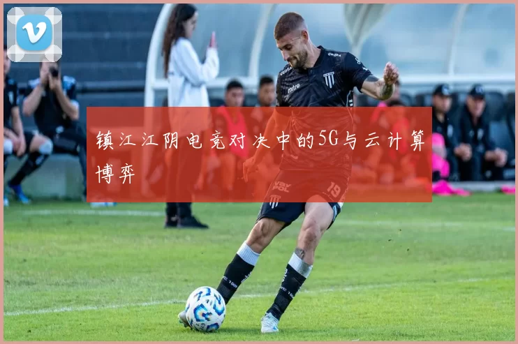 镇江江阴电竞对决中的5G与云计算博弈