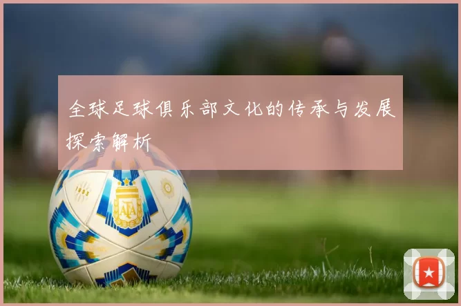 全球足球俱乐部文化的传承与发展探索解析