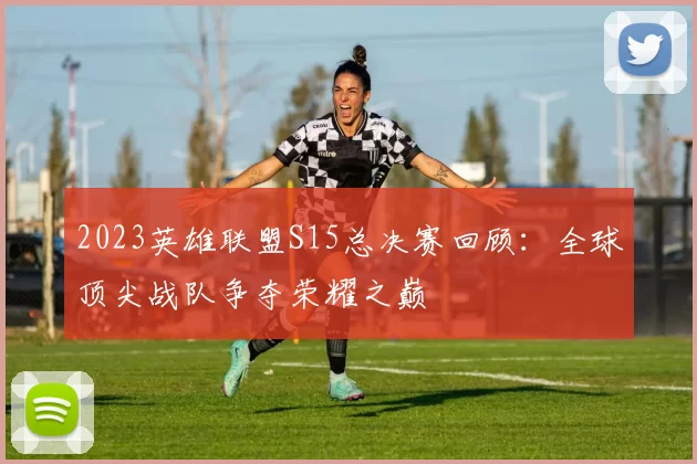 2023英雄联盟S15总决赛回顾：全球顶尖战队争夺荣耀之巅