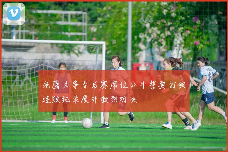 老鹰力争季后赛席位公牛誓要打破连败纪录展开激烈对决