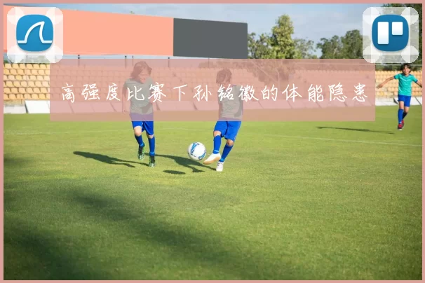 高强度比赛下孙铭徽的体能隐患