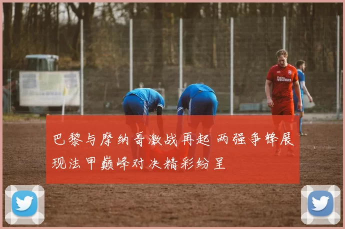 巴黎与摩纳哥激战再起 两强争锋展现法甲巅峰对决精彩纷呈