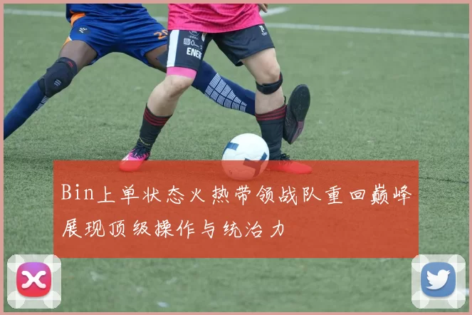 Bin上单状态火热带领战队重回巅峰展现顶级操作与统治力