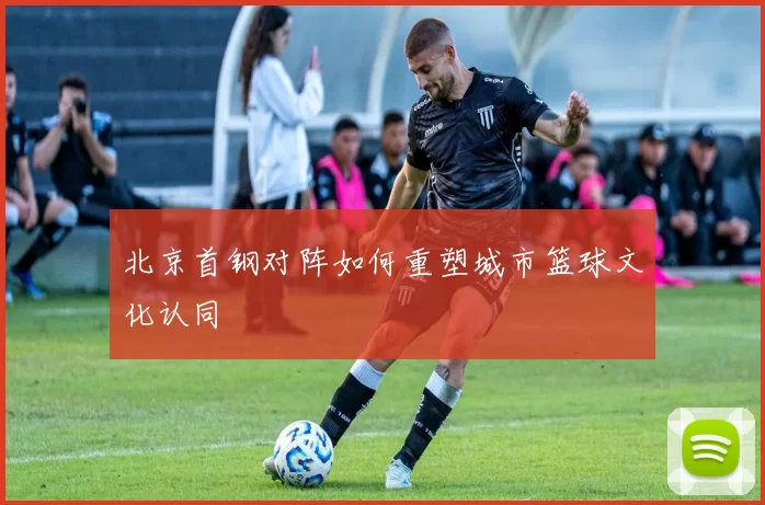 北京首钢对阵如何重塑城市篮球文化认同