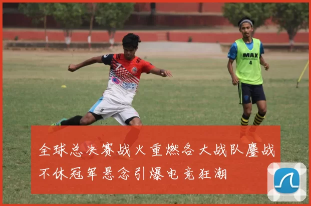 全球总决赛战火重燃各大战队鏖战不休冠军悬念引爆电竞狂潮