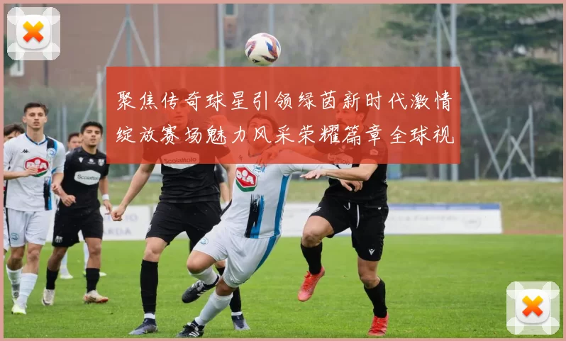 聚焦传奇球星引领绿茵新时代激情绽放赛场魅力风采荣耀篇章全球视野