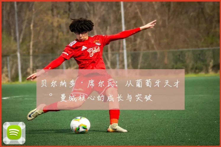 贝尔纳多·席尔瓦：从葡萄牙天才到曼城核心的成长与突破