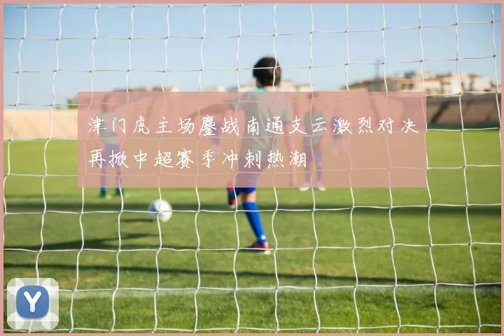 津门虎主场鏖战南通支云激烈对决再掀中超赛季冲刺热潮