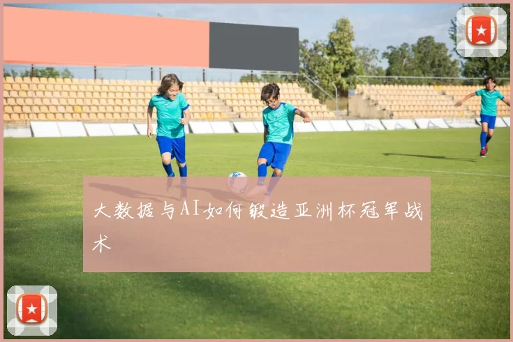 大数据与AI如何锻造亚洲杯冠军战术