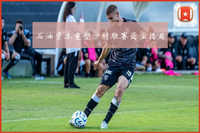 石油资本重塑沙特联赛商业格局