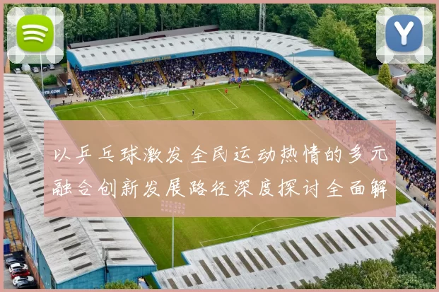 以乒乓球激发全民运动热情的多元融合创新发展路径深度探讨全面解析