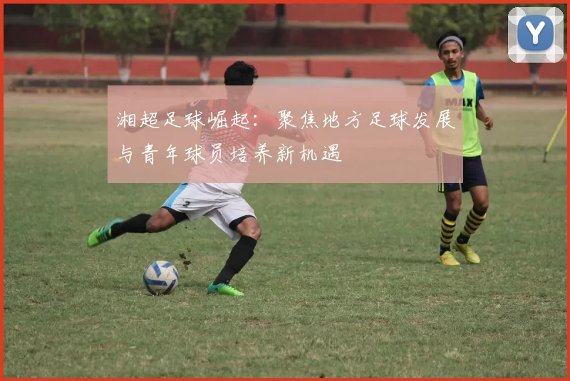 湘超足球崛起：聚焦地方足球发展与青年球员培养新机遇
