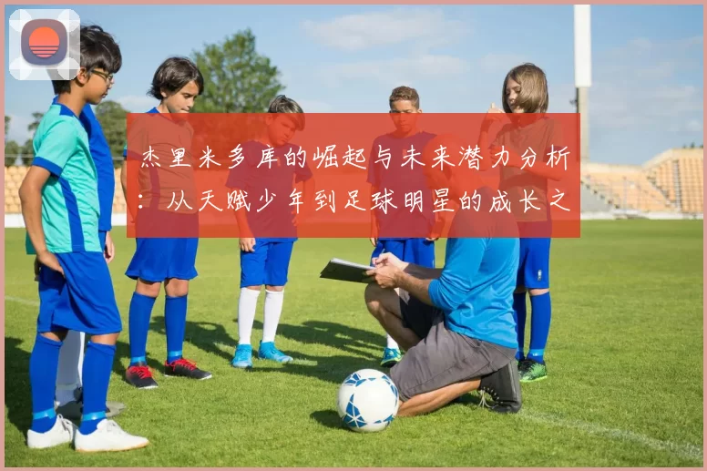 杰里米多库的崛起与未来潜力分析：从天赋少年到足球明星的成长之路