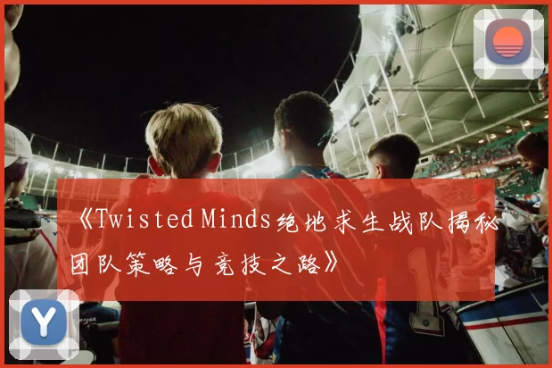 《Twisted Minds绝地求生战队揭秘团队策略与竞技之路》